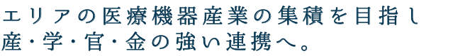 エリアの医療機器産業の集積を目指し産・学・官・金の強い連携へ。