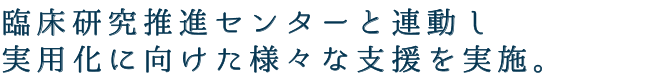 臨床研究推進センターと連動し、実用化に向けた様々な支援を実施。